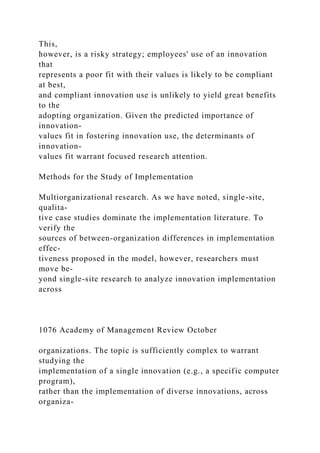 This,
however, is a risky strategy; employees' use of an innovation
that
represents a poor fit with their values is likely to be compliant
at best,
and compliant innovation use is unlikely to yield great benefits
to the
adopting organization. Given the predicted importance of
innovation-
values fit in fostering innovation use, the determinants of
innovation-
values fit warrant focused research attention.
Methods for the Study of Implementation
Multiorganizational research. As we have noted, single-site,
qualita-
tive case studies dominate the implementation literature. To
verify the
sources of between-organization differences in implementation
effec-
tiveness proposed in the model, however, researchers must
move be-
yond single-site research to analyze innovation implementation
across
1076 Academy of Management Review October
organizations. The topic is sufficiently complex to warrant
studying the
implementation of a single innovation (e.g., a specific computer
program),
rather than the implementation of diverse innovations, across
organiza-
 