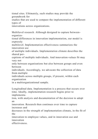 tional sites. Ultimately, such studies may provide the
groundwork for
studies that are used to compare the implementation of different
types of
innovations across organizations.
Multilevel research. Although designed to capture between-
organiza-
tional differences in innovation implementation, our model is
expressly
multilevel. Implementation effectiveness summarizes the
innovation use
of multiple individuals. Implementation climate describes the
shared per-
ceptions of multiple individuals. And innovation-values fit may
vary not
only between organizations but also between groups and even
between
individuals. Accordingly, we advocate the collection of data
from multiple
individuals across multiple groups, if present, within each
organization
in a multiorganizational sample.
Longitudinal data. Implementation is a process that occurs over
time. Ideally, implementation research begins prior to
implementa-
tion, with analysis and documentation of the decision to adopt
an
innovation. Research then continues over time to capture
increases and
decreases in the strength of implementation climate, in the fit of
the
innovation to employee values, and in innovation use and
innovation
effectiveness.
 
