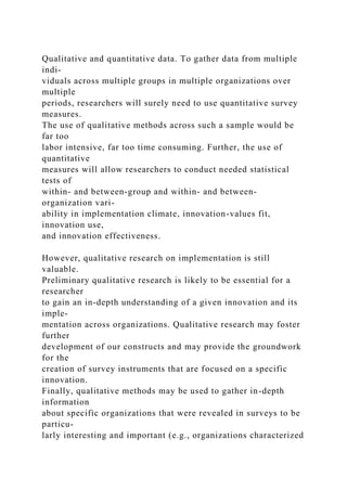 Qualitative and quantitative data. To gather data from multiple
indi-
viduals across multiple groups in multiple organizations over
multiple
periods, researchers will surely need to use quantitative survey
measures.
The use of qualitative methods across such a sample would be
far too
labor intensive, far too time consuming. Further, the use of
quantitative
measures will allow researchers to conduct needed statistical
tests of
within- and between-group and within- and between-
organization vari-
ability in implementation climate, innovation-values fit,
innovation use,
and innovation effectiveness.
However, qualitative research on implementation is still
valuable.
Preliminary qualitative research is likely to be essential for a
researcher
to gain an in-depth understanding of a given innovation and its
imple-
mentation across organizations. Qualitative research may foster
further
development of our constructs and may provide the groundwork
for the
creation of survey instruments that are focused on a specific
innovation.
Finally, qualitative methods may be used to gather in-depth
information
about specific organizations that were revealed in surveys to be
particu-
larly interesting and important (e.g., organizations characterized
 