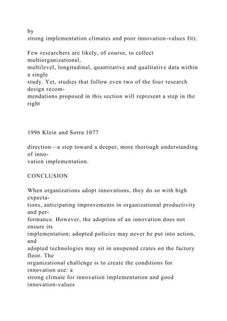 by
strong implementation climates and poor innovation-values fit).
Few researchers are likely, of course, to collect
multiorganizational,
multilevel, longitudinal, quantitative and qualitative data within
a single
study. Yet, studies that follow even two of the four research
design recom-
mendations proposed in this section will represent a step in the
right
1996 Klein and Sorra 1077
direction—a step toward a deeper, more thorough understanding
of inno-
vation implementation.
CONCLUSION
When organizations adopt innovations, they do so with high
expecta-
tions, anticipating improvements in organizational productivity
and per-
formance. However, the adoption of an innovation does not
ensure its
implementation; adopted policies may never be put into action,
and
adopted technologies may sit in unopened crates on the factory
floor. The
organizational challenge is to create the conditions for
innovation use: a
strong climate for innovation implementation and good
innovation-values
 