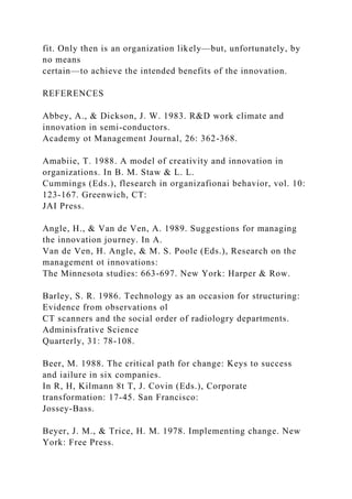 fit. Only then is an organization likely—but, unfortunately, by
no means
certain—to achieve the intended benefits of the innovation.
REFERENCES
Abbey, A., & Dickson, J. W. 1983. R&D work climate and
innovation in semi-conductors.
Academy ot Management Journal, 26: 362-368.
Amabiie, T. 1988. A model of creativity and innovation in
organizations. In B. M. Staw & L. L.
Cummings (Eds.), flesearch in organizafionai behavior, vol. 10:
123-167. Greenwich, CT:
JAI Press.
Angle, H., & Van de Ven, A. 1989. Suggestions for managing
the innovation journey. In A.
Van de Ven, H. Angle, & M. S. Poole (Eds.), Research on the
management ot innovations:
The Minnesota studies: 663-697. New York: Harper & Row.
Barley, S. R. 1986. Technology as an occasion for structuring:
Evidence from observations ol
CT scanners and the social order of radiologry departments.
Adminisfrative Science
Quarterly, 31: 78-108.
Beer, M. 1988. The critical path for change: Keys to success
and iailure in six companies.
In R, H, Kilmann 8t T, J. Covin (Eds.), Corporate
transformation: 17-45. San Francisco:
Jossey-Bass.
Beyer, J. M., & Trice, H. M. 1978. Implementing change. New
York: Free Press.
 