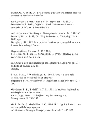 Bushe, G. R. 1988. Cultural contradictions of statistical process
control in American manufac-
turing organizations. Journal ot Management. 14: 19-31.
Damanpour, F, 1991, Organizational innovation: A meta-
analysis of effects of determinants
and moderators. Academy ot Management Journal. 34: 555-590.
Dean, J, W., Jr, 1987, Deciding fo innovate. Cambridge, MA:
Ballinger.
Dougherty, D. 1992. Interpretive barriers to successful product
innovation in large firms.
Organizafionai Science, 3: 179-203.
Fleischer, M., Liker, J., & Arnsdorf, D. 1988. Ettective use ot
computer-aided design and
computer-aided engineering in manufacturing. Ann Arbor, MI:
Industrial Technology In-
stitute,
Floyd. S. W., & Wooldridge, B. 1992. Managing strategic
consensus: The foundation of effective
implementation. Academy of Management Executive. 6(4): 27-
39,
Goodman, P. S., & Griffith, T. L. 1991. A process approach to
the implementation of new
technology. Joumal ot Engineering Technology and
Management, 8: 261-285.
Guth, W. D., & MacMillan, I. C, 1986. Strategy implementation
versus middle management
self-interest. Strategic Mangagement Journal. 7: 313-327.
 