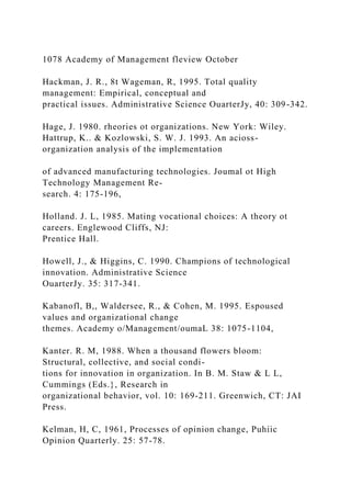 1078 Academy of Management fleview October
Hackman, J. R., 8t Wageman, R, 1995. Total quality
management: Empirical, conceptual and
practical issues. Administrative Science OuarterJy, 40: 309-342.
Hage, J. 1980. rheories ot organizations. New York: Wiley.
Hattrup, K.. & Kozlowski, S. W. J. 1993. An acioss-
organization analysis of the implementation
of advanced manufacturing technologies. Joumal ot High
Technology Management Re-
search. 4: 175-196,
Holland. J. L, 1985. Mating vocational choices: A theory ot
careers. Englewood Cliffs, NJ:
Prentice Hall.
Howell, J., & Higgins, C. 1990. Champions of technological
innovation. Administrative Science
OuarterJy. 35: 317-341.
Kabanofl, B,, Waldersee, R., & Cohen, M. 1995. Espoused
values and organizational change
themes. Academy o/Management/oumaL 38: 1075-1104,
Kanter. R. M, 1988. When a thousand flowers bloom:
Structural, collective, and social condi-
tions for innovation in organization. In B. M. Staw & L L,
Cummings (Eds.}, Research in
organizational behavior, vol. 10: 169-211. Greenwich, CT: JAI
Press.
Kelman, H, C, 1961, Processes of opinion change, Puhiic
Opinion Quarterly. 25: 57-78.
 