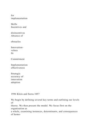 for
implementation
Skills
Incentives and
disincentives
Absence of
obstacles
Innovation-
values
fit
Commitment
Implementation
effectiveness
Strategic
accuracy of
innovation
adoption
1996 Klein and Sorra 1057
We begin by defining several key terms and outlining our levels
of
theory. We then present the model. We focus first on the
organization as
a whole, examining instances, determinants, and consequences
of homo-
 