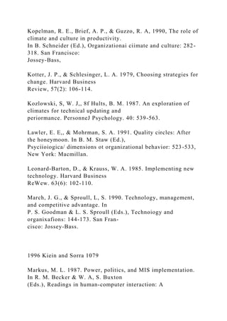 Kopelman, R. E., Brief, A. P., & Guzzo, R. A, 1990, The role of
climate and culture in productivity.
In B. Schneider (Ed.), Organizationai ciimate and culture: 282-
318. San Francisco:
Jossey-Bass,
Kotter, J. P., & Schlesinger, L. A. 1979, Choosing strategies for
change. Harvard Business
Review, 57(2): 106-114.
Kozlowski, S, W. J,, 8f Hults, B. M. 1987. An exploration of
climates for technical updating and
periormance. PersonneJ Psychology. 40: 539-563.
Lawler, E. E,, & Mohrman, S. A. 1991. Quality circles: After
the honeymoon. In B. M. Staw (Ed.),
Psyciioiogica/ dimensions ot organizational behavior: 523-533,
New York: Macmillan.
Leonard-Barton, D., & Krauss, W. A. 1985. Implementing new
technology. Harvard Business
ReWew. 63(6): 102-110.
March, J. G., & Sproull, L, S. 1990. Technology, management,
and competitive advantage. In
P. S. Goodman & L. S. Sproull (Eds.), Technoiogy and
organixafions: 144-173. San Fran-
cisco: Jossey-Bass.
1996 Kiein and Sorra 1079
Markus, M. L. 1987. Power, politics, and MIS implementation.
In R. M. Becker & W. A, S. Buxton
(Eds.), Readings in human-computer interaction: A
 