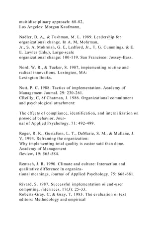 muitidisciplinary approach: 68-82,
Los Angeles: Morgan Kaufmann,
Nadler, D, A,, & Tushman, M. L. 1989. Leadership for
organizational change. In A. M, Mohrman,
Jr., S. A. Mohrman, G. E, Ledford, Jr., T. G. Cummings, & E.
E. Lawler (Eds.), Large-scale
organizational change: 100-119. San Francisco: Jossey-Bass.
Nord, W. R., & Tucker, S. 1987, impiementing routine and
radical innovafions. Lexington, MA:
Lexington Books.
Nutt, P. C. 1988. Tactics of implementation. Academy of
Management Joumal. 29: 230-261.
CReilly, C, 8f Chatman, J. 1986. Organizational commitment
and psychological attachment:
The effects of compliance, identification, and internalization on
prosocial behavior. Jour-
nal of Applied Psychology. 71: 492-499.
Reger, R. K., Gustafson, L. T., DeMarie, S. M., & Mullane, J.
V, 1994. Reframing the organization:
Why implementing total quality is easier said than done.
Academy of Management
fleview, 19: 565-584.
Rentsch, J. R. 1990. Climate and culture: Interaction and
qualitative difference in organiza-
tional meanings, /ourna/ of Applied Psychology. 75: 668-681.
Rivard, S. 1987, Successful implementation oi end-user
computing. /n(er/aces, 17(3): 25-33.
Roberts-Gray, C, & Gray, T, 1983. The evaluation oi text
editors: Methodology and empirical
 