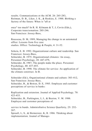 results. Communications ot the ACM. 26: 265-283,
Roitman, D. B., Liker, J. K., & Roskies, E. 1988. Birthing a
factory of the future: When is "all at
once" too much? In R. H. Kilmann & T, J, Covin (Eds,),
Corporate trans/ormation: 205-246.
San Francisco: Jossey-Bass,
Rousseau, D. M, 1989, Managing the change to an automated
office: Lessons from five case
studies. Office: Technology & People, 4: 31-52.
Schein, E. H. 1992. Organizationai culture and ieadership. San
Francisco: Jossey-Bass,
Schneider, B. 1975. Organizational climates: An essay,
Personnei Psychology, 28: 447-479,
Schneider, B, 1987, The people make the place. Personnei
Psychology, 40: 437-453.
Schneider, B. 1990. The climate for service: An application of
the climate construct. In B.
Schneider (Ed.), Organizationai climate and culture: 383-412,
San Francisco: Jossey-Bass,
Schneider, B., & Bowen, D. E, 1985. Employee and customer
perceptions of service in banks:
Replication and extension. Joumal of Applied Psychology. 70:
423-433.
Schneider, B., Parkington, J, J., & Buxton, V. M. 1980.
Employee and customer perceptions of
service in bands. Adminisfrative Science Quarferiy, 25: 252-
267.
Sproull, L, S., & Hoimeister, K, R. 1986. Thinking about
implementation. Joumal of Manage-
 