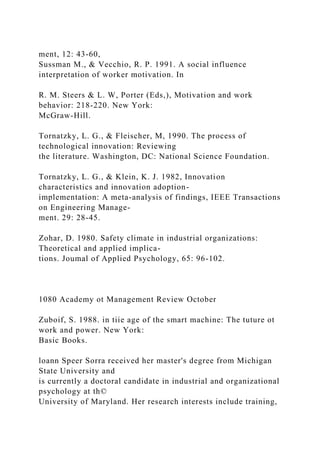 ment, 12: 43-60,
Sussman M., & Vecchio, R. P. 1991. A social influence
interpretation of worker motivation. In
R. M. Steers & L. W, Porter (Eds,), Motivation and work
behavior: 218-220. New York:
McGraw-Hill.
Tornatzky, L. G., & Fleischer, M, 1990. The process of
technological innovation: Reviewing
the literature. Washington, DC: National Science Foundation.
Tornatzky, L. G., & Klein, K. J. 1982, Innovation
characteristics and innovation adoption-
implementation: A meta-analysis of findings, IEEE Transactions
on Engineering Manage-
ment. 29: 28-45.
Zohar, D. 1980. Safety climate in industrial organizations:
Theoretical and applied implica-
tions. Joumal of Applied Psychology, 65: 96-102.
1080 Academy ot Management Review October
Zuboif, S. 1988. in tiie age of the smart machine: The tuture ot
work and power. New York:
Basic Books.
loann Speer Sorra received her master's degree from Michigan
State University and
is currently a doctoral candidate in industrial and organizational
psychology at th©
University of Maryland. Her research interests include training,
 