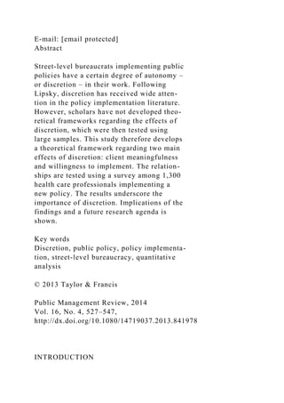 E-mail: [email protected]
Abstract
Street-level bureaucrats implementing public
policies have a certain degree of autonomy –
or discretion – in their work. Following
Lipsky, discretion has received wide atten-
tion in the policy implementation literature.
However, scholars have not developed theo-
retical frameworks regarding the effects of
discretion, which were then tested using
large samples. This study therefore develops
a theoretical framework regarding two main
effects of discretion: client meaningfulness
and willingness to implement. The relation-
ships are tested using a survey among 1,300
health care professionals implementing a
new policy. The results underscore the
importance of discretion. Implications of the
findings and a future research agenda is
shown.
Key words
Discretion, public policy, policy implementa-
tion, street-level bureaucracy, quantitative
analysis
© 2013 Taylor & Francis
Public Management Review, 2014
Vol. 16, No. 4, 527–547,
http://dx.doi.org/10.1080/14719037.2013.841978
INTRODUCTION
 