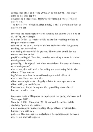 approaches (Hill and Hupe 2009; O’Toole 2000). This study
aims to fill this gap by
developing a theoretical framework regarding two effects of
discretion.
The first effect, which is often noted, is that a certain amount of
discretion can
increase the meaningfulness of a policy for clients (Palumbo et
al. 1984). An example
can clarify this. A teacher could adapt the teaching method to
the particular circum-
stances of the pupil, such as his/her problems with long-term
reading, but ease when
discussing the material in groups. The teacher could devote
more attention to the
pupil’s reading difficulties, thereby providing a more balanced
development. More
generally, it is argued that when street-level bureaucrats have a
certain degree of
discretion, this will make the policy more meaningful for the
clients. Client mean-
ingfulness can thus be considered a potential effect of
discretion. Here, we note that
client meaningfulness is highly related to concepts such as
client utility or usefulness.
Furthermore, it can be argued that providing street-level
bureaucrats discretion
increases their willingness to implement the policy (Meyers and
Vorsanger 2003;
Sandfort 2000). Tummers (2011) showed this effect while
studying ‘policy alienation’,
a new concept for understanding the problems of street-level
bureaucrats with new
policies. One mechanism underlying this relationship between
discretion and willingness
 