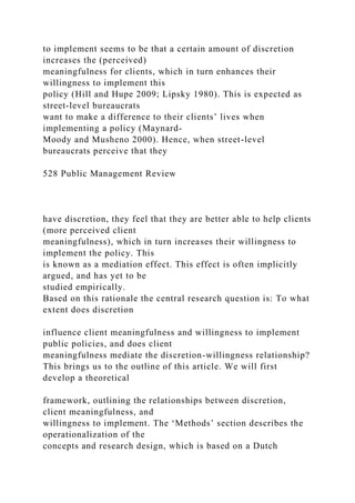 to implement seems to be that a certain amount of discretion
increases the (perceived)
meaningfulness for clients, which in turn enhances their
willingness to implement this
policy (Hill and Hupe 2009; Lipsky 1980). This is expected as
street-level bureaucrats
want to make a difference to their clients’ lives when
implementing a policy (Maynard-
Moody and Musheno 2000). Hence, when street-level
bureaucrats perceive that they
528 Public Management Review
have discretion, they feel that they are better able to help clients
(more perceived client
meaningfulness), which in turn increases their willingness to
implement the policy. This
is known as a mediation effect. This effect is often implicitly
argued, and has yet to be
studied empirically.
Based on this rationale the central research question is: To what
extent does discretion
influence client meaningfulness and willingness to implement
public policies, and does client
meaningfulness mediate the discretion-willingness relationship?
This brings us to the outline of this article. We will first
develop a theoretical
framework, outlining the relationships between discretion,
client meaningfulness, and
willingness to implement. The ‘Methods’ section describes the
operationalization of the
concepts and research design, which is based on a Dutch
 