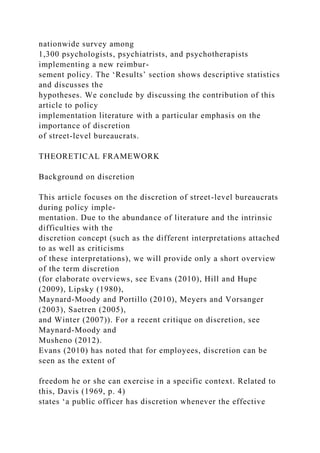 nationwide survey among
1,300 psychologists, psychiatrists, and psychotherapists
implementing a new reimbur-
sement policy. The ‘Results’ section shows descriptive statistics
and discusses the
hypotheses. We conclude by discussing the contribution of this
article to policy
implementation literature with a particular emphasis on the
importance of discretion
of street-level bureaucrats.
THEORETICAL FRAMEWORK
Background on discretion
This article focuses on the discretion of street-level bureaucrats
during policy imple-
mentation. Due to the abundance of literature and the intrinsic
difficulties with the
discretion concept (such as the different interpretations attached
to as well as criticisms
of these interpretations), we will provide only a short overview
of the term discretion
(for elaborate overviews, see Evans (2010), Hill and Hupe
(2009), Lipsky (1980),
Maynard-Moody and Portillo (2010), Meyers and Vorsanger
(2003), Saetren (2005),
and Winter (2007)). For a recent critique on discretion, see
Maynard-Moody and
Musheno (2012).
Evans (2010) has noted that for employees, discretion can be
seen as the extent of
freedom he or she can exercise in a specific context. Related to
this, Davis (1969, p. 4)
states ‘a public officer has discretion whenever the effective
 