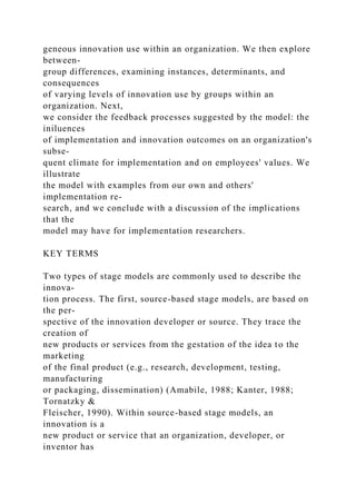 geneous innovation use within an organization. We then explore
between-
group differences, examining instances, determinants, and
consequences
of varying levels of innovation use by groups within an
organization. Next,
we consider the feedback processes suggested by the model: the
iniluences
of implementation and innovation outcomes on an organization's
subse-
quent climate for implementation and on employees' values. We
illustrate
the model with examples from our own and others'
implementation re-
search, and we conclude with a discussion of the implications
that the
model may have for implementation researchers.
KEY TERMS
Two types of stage models are commonly used to describe the
innova-
tion process. The first, source-based stage models, are based on
the per-
spective of the innovation developer or source. They trace the
creation of
new products or services from the gestation of the idea to the
marketing
of the final product (e.g., research, development, testing,
manufacturing
or packaging, dissemination) (Amabile, 1988; Kanter, 1988;
Tornatzky &
Fleischer, 1990). Within source-based stage models, an
innovation is a
new product or service that an organization, developer, or
inventor has
 