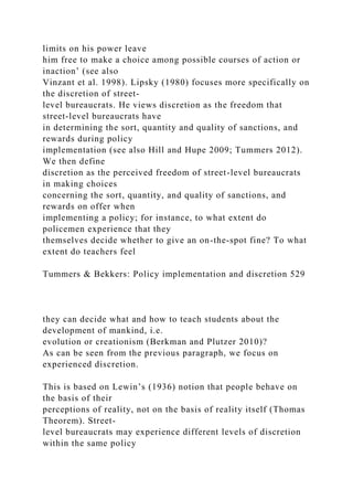 limits on his power leave
him free to make a choice among possible courses of action or
inaction’ (see also
Vinzant et al. 1998). Lipsky (1980) focuses more specifically on
the discretion of street-
level bureaucrats. He views discretion as the freedom that
street-level bureaucrats have
in determining the sort, quantity and quality of sanctions, and
rewards during policy
implementation (see also Hill and Hupe 2009; Tummers 2012).
We then define
discretion as the perceived freedom of street-level bureaucrats
in making choices
concerning the sort, quantity, and quality of sanctions, and
rewards on offer when
implementing a policy; for instance, to what extent do
policemen experience that they
themselves decide whether to give an on-the-spot fine? To what
extent do teachers feel
Tummers & Bekkers: Policy implementation and discretion 529
they can decide what and how to teach students about the
development of mankind, i.e.
evolution or creationism (Berkman and Plutzer 2010)?
As can be seen from the previous paragraph, we focus on
experienced discretion.
This is based on Lewin’s (1936) notion that people behave on
the basis of their
perceptions of reality, not on the basis of reality itself (Thomas
Theorem). Street-
level bureaucrats may experience different levels of discretion
within the same policy
 