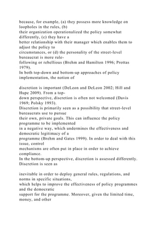 because, for example, (a) they possess more knowledge on
loopholes in the rules, (b)
their organization operationalized the policy somewhat
differently, (c) they have a
better relationship with their manager which enables them to
adjust the policy to
circumstances, or (d) the personality of the street-level
bureaucrat is more rule-
following or rebellious (Brehm and Hamilton 1996; Prottas
1979).
In both top-down and bottom-up approaches of policy
implementation, the notion of
discretion is important (DeLeon and DeLeon 2002; Hill and
Hupe 2009). From a top-
down perspective, discretion is often not welcomed (Davis
1969; Polsky 1993).
Discretion is primarily seen as a possibility that street-level
bureaucrats use to pursue
their own, private goals. This can influence the policy
programme to be implemented
in a negative way, which undermines the effectiveness and
democratic legitimacy of a
programme (Brehm and Gates 1999). In order to deal with this
issue, control
mechanisms are often put in place in order to achieve
compliance.
In the bottom-up perspective, discretion is assessed differently.
Discretion is seen as
inevitable in order to deploy general rules, regulations, and
norms in specific situations,
which helps to improve the effectiveness of policy programmes
and the democratic
support for the programme. Moreover, given the limited time,
money, and other
 