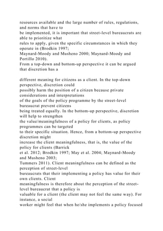 resources available and the large number of rules, regulations,
and norms that have to
be implemented, it is important that street-level bureaucrats are
able to prioritize what
rules to apply, given the specific circumstances in which they
operate in (Brodkin 1997;
Maynard-Moody and Musheno 2000; Maynard-Moody and
Portillo 2010).
From a top-down and bottom-up perspective it can be argued
that discretion has a
different meaning for citizens as a client. In the top-down
perspective, discretion could
possibly harm the position of a citizen because private
considerations and interpretations
of the goals of the policy programme by the street-level
bureaucrat prevent citizens
being treated equally. In the bottom-up perspective, discretion
will help to strengthen
the value/meaningfulness of a policy for clients, as policy
programmes can be targeted
to their specific situation. Hence, from a bottom-up perspective
discretion might
increase the client meaningfulness, that is, the value of the
policy for clients (Barrick
et al. 2012; Brodkin 1997; May et al. 2004; Maynard-Moody
and Musheno 2003;
Tummers 2011). Client meaningfulness can be defined as the
perception of street-level
bureaucrats that their implementing a policy has value for their
own clients. Client
meaningfulness is therefore about the perception of the street-
level bureaucrat that a policy is
valuable for a client (the client may not feel the same way). For
instance, a social
worker might feel that when he/she implements a policy focused
 