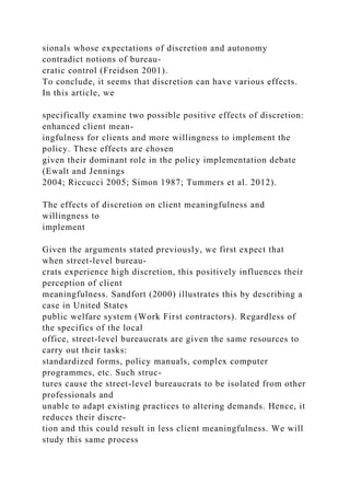 sionals whose expectations of discretion and autonomy
contradict notions of bureau-
cratic control (Freidson 2001).
To conclude, it seems that discretion can have various effects.
In this article, we
specifically examine two possible positive effects of discretion:
enhanced client mean-
ingfulness for clients and more willingness to implement the
policy. These effects are chosen
given their dominant role in the policy implementation debate
(Ewalt and Jennings
2004; Riccucci 2005; Simon 1987; Tummers et al. 2012).
The effects of discretion on client meaningfulness and
willingness to
implement
Given the arguments stated previously, we first expect that
when street-level bureau-
crats experience high discretion, this positively influences their
perception of client
meaningfulness. Sandfort (2000) illustrates this by describing a
case in United States
public welfare system (Work First contractors). Regardless of
the specifics of the local
office, street-level bureaucrats are given the same resources to
carry out their tasks:
standardized forms, policy manuals, complex computer
programmes, etc. Such struc-
tures cause the street-level bureaucrats to be isolated from other
professionals and
unable to adapt existing practices to altering demands. Hence, it
reduces their discre-
tion and this could result in less client meaningfulness. We will
study this same process
 