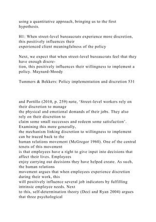 using a quantitative approach, bringing us to the first
hypothesis.
H1: When street-level bureaucrats experience more discretion,
this positively influences their
experienced client meaningfulness of the policy
Next, we expect that when street-level bureaucrats feel that they
have enough discre-
tion, this positively influences their willingness to implement a
policy. Maynard-Moody
Tummers & Bekkers: Policy implementation and discretion 531
and Portillo (2010, p. 259) note, ‘Street-level workers rely on
their discretion to manage
the physical and emotional demands of their jobs. They also
rely on their discretion to
claim some small successes and redeem some satisfaction’.
Examining this more generally,
the mechanism linking discretion to willingness to implement
can be traced back to the
human relations movement (McGregor 1960). One of the central
tenets of this movement
is that employees have a right to give input into decisions that
affect their lives. Employees
enjoy carrying out decisions they have helped create. As such,
the human relations
movement argues that when employees experience discretion
during their work, this
will positively influence several job indicators by fulfilling
intrinsic employee needs. Next
to this, self-determination theory (Deci and Ryan 2004) argues
that three psychological
 