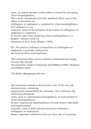 ment, we expect that part of this effect is caused by increasing
client meaningfulness.
This can be considered a partially mediated effect: part of the
effect of discretion on
willingness to implement is mediated by client meaningfulness.
Full mediation is not
expected. Some of the influence of discretion on willingness to
implement is explained
by factors other than increasing client meaningfulness, i.e.
peoples’ intrinsic need for
autonomy in their work (Wagner 1994).
H3: The positive influence of discretion on willingness to
implement is partially mediated by
the level of client meaningfulness
This mediation effect can be related to established job design
theories like the job
characteristics model of Hackman and Oldham (1980). Hackman
and Oldham noted
532 Public Management Review
that autonomy (related to discretion) is one of the core job
characteristics, enhancing
experienced responsibility for outcomes. This influences the
critical psychological
states, such as experienced meaningfulness of work (related to
client meaningfulness).
In turn, experienced meaningfulness of work fosters individual
and organizational
outcomes, such as high internal motivation (related to
willingness to implement).
Hence, important similarities between their line of reasoning
 