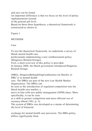 and ours can be found.
An important difference is that we focus on the level of policy
implementation instead
of the general job level.
Based on these three hypotheses, a theoretical framework is
constructed as shown in
Figure 1.
METHODS
Case
To test the theoretical framework, we undertook a survey of
Dutch mental health care
professionals implementing a new reimbursement policy
(Diagnosis Related Groups).
First, a short overview of this policy is provided.
In January 2008, the Dutch government introduced Diagnosis
Related Groups
(DRGs, DiagnoseBehandelingCombinaties (in Dutch), or
DBC’s) in mental health
care. The DRGs are part of the new Law Health Market
Organization. The DRGs can
be seen as the introduction of regulated competition into the
Dutch health care market, a
move in line with new public management (NPM) ideas. More
specifically, it can be seen
as a shift to greater competition and more efficient use of
resource (Hood 1991, p. 5).
The system of DRGs was developed as a means of determining
the level of financial
exchange for mental health care provision. The DRG-policy
differs significantly from
 