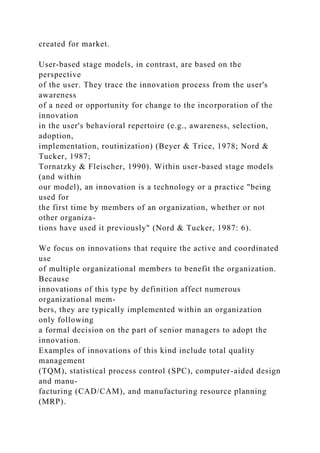 created for market.
User-based stage models, in contrast, are based on the
perspective
of the user. They trace the innovation process from the user's
awareness
of a need or opportunity for change to the incorporation of the
innovation
in the user's behavioral repertoire (e.g., awareness, selection,
adoption,
implementation, routinization) (Beyer & Trice, 1978; Nord &
Tucker, 1987;
Tornatzky & Fleischer, 1990). Within user-based stage models
(and within
our model), an innovation is a technology or a practice "being
used for
the first time by members of an organization, whether or not
other organiza-
tions have used it previously" (Nord & Tucker, 1987: 6).
We focus on innovations that require the active and coordinated
use
of multiple organizational members to benefit the organization.
Because
innovations of this type by definition affect numerous
organizational mem-
bers, they are typically implemented within an organization
only following
a formal decision on the part of senior managers to adopt the
innovation.
Examples of innovations of this kind include total quality
management
(TQM), statistical process control (SPC), computer-aided design
and manu-
facturing (CAD/CAM), and manufacturing resource planning
(MRP).
 