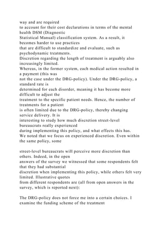 way and are required
to account for their cost declarations in terms of the mental
health DSM (Diagnostic
Statistical Manual) classification system. As a result, it
becomes harder to use practices
that are difficult to standardize and evaluate, such as
psychodynamic treatments.
Discretion regarding the length of treatment is arguably also
increasingly limited.
Whereas, in the former system, each medical action resulted in
a payment (this was
not the case under the DRG-policy). Under the DRG-policy, a
standard rate is
determined for each disorder, meaning it has become more
difficult to adjust the
treatment to the specific patient needs. Hence, the number of
treatments for a patient
is often limited due to the DRG-policy, thereby changing
service delivery. It is
interesting to study how much discretion street-level
bureaucrats really experienced
during implementing this policy, and what effects this has.
We noted that we focus on experienced discretion. Even within
the same policy, some
street-level bureaucrats will perceive more discretion than
others. Indeed, in the open
answers of the survey we witnessed that some respondents felt
that they had substantial
discretion when implementing this policy, while others felt very
limited. Illustrative quotes
from different respondents are (all from open answers in the
survey, which is reported next):
The DRG-policy does not force me into a certain choices. I
examine the funding scheme of the treatment
 