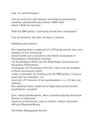 only ‘in second instance’.
I do my work first and foremost according to professional
standards and hereafter just attach a DRG-label
which I think fits but best.
With the DRG-policy, I am being forced into a straitjacket.
You are bound by the rules. So that’s a harness.
Sampling and response
Our sampling frame comprised of 5,199 professionals who were
members of two nationwide
mental health care associations (the Dutch Association of
Psychologists (Nederlands Instituut
van Psychologen (NIP)) and the Netherlands Association for
Psychiatry (Nederlandse
Vereniging voor Psychiatrie (NVvP)). They were all members
of those associations which
could, in principle, be working with the DRG-policy. Using an
email and two reminders, we
received 1,317 answers of our questionnaire, i.e. a 25 per cent
response.
Our sampling frame comprised of high-status professionals:
psychiatrists, psycholo-
gists, and psychotherapists. Most research analysing discretion
focuses on traditional
street-level bureaucrats, such as welfare workers and police
officers (Maynard-Moody
534 Public Management Review
 