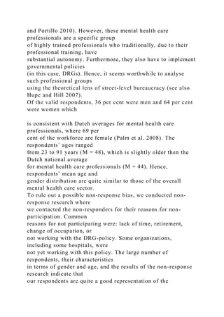 and Portillo 2010). However, these mental health care
professionals are a specific group
of highly trained professionals who traditionally, due to their
professional training, have
substantial autonomy. Furthermore, they also have to implement
governmental policies
(in this case, DRGs). Hence, it seems worthwhile to analyse
such professional groups
using the theoretical lens of street-level bureaucracy (see also
Hupe and Hill 2007).
Of the valid respondents, 36 per cent were men and 64 per cent
were women which
is consistent with Dutch averages for mental health care
professionals, where 69 per
cent of the workforce are female (Palm et al. 2008). The
respondents’ ages ranged
from 23 to 91 years (M = 48), which is slightly older then the
Dutch national average
for mental health care professionals (M = 44). Hence,
respondents’ mean age and
gender distribution are quite similar to those of the overall
mental health care sector.
To rule out a possible non-response bias, we conducted non-
response research where
we contacted the non-responders for their reasons for non-
participation. Common
reasons for not participating were: lack of time, retirement,
change of occupation, or
not working with the DRG-policy. Some organizations,
including some hospitals, were
not yet working with this policy. The large number of
respondents, their characteristics
in terms of gender and age, and the results of the non-response
research indicate that
our respondents are quite a good representation of the
 