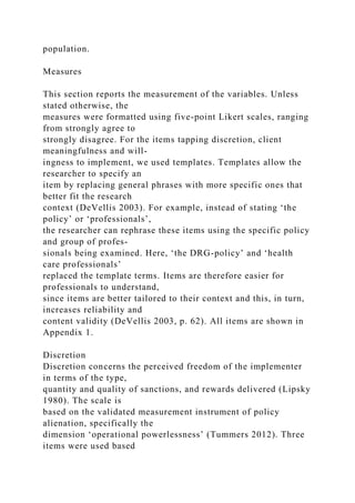 population.
Measures
This section reports the measurement of the variables. Unless
stated otherwise, the
measures were formatted using five-point Likert scales, ranging
from strongly agree to
strongly disagree. For the items tapping discretion, client
meaningfulness and will-
ingness to implement, we used templates. Templates allow the
researcher to specify an
item by replacing general phrases with more specific ones that
better fit the research
context (DeVellis 2003). For example, instead of stating ‘the
policy’ or ‘professionals’,
the researcher can rephrase these items using the specific policy
and group of profes-
sionals being examined. Here, ‘the DRG-policy’ and ‘health
care professionals’
replaced the template terms. Items are therefore easier for
professionals to understand,
since items are better tailored to their context and this, in turn,
increases reliability and
content validity (DeVellis 2003, p. 62). All items are shown in
Appendix 1.
Discretion
Discretion concerns the perceived freedom of the implementer
in terms of the type,
quantity and quality of sanctions, and rewards delivered (Lipsky
1980). The scale is
based on the validated measurement instrument of policy
alienation, specifically the
dimension ‘operational powerlessness’ (Tummers 2012). Three
items were used based
 