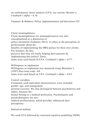 on confirmatory factor analysis (CFA; see section ‘Results’).
Cronbach’s alpha = 0.78.
Tummers & Bekkers: Policy implementation and discretion 535
Client meaningfulness
Client meaningfulness (or meaninglessness) was also
conceptualized as a dimension of
policy alienation (Tummers 2012). It refers to the perception of
professionals about the
benefits of implementing the DRG-policy for their own clients.
For instance, do they
perceive that they are really helping their patients by
implementing this policy? Three
items were used based on CFA. Cronbach’s alpha = 0.77.
Willingness to implement
Willingness to implement was measured using Metselaar’s
(1997) four-item scale. All
items were used based on CFA. Cronbach’s alpha = 0.83.
Control variables
Commonly used individual characteristics were included:
gender, age, and management
position (yes/no). We also distinguish between psychiatrists and
others, because the
former belong to a medical profession. Psychologists and
psychotherapists are non-
medical professionals, which possibly influenced their
perceptions.
Statistical method
We used CFA followed by structural equation modelling (SEM).
 