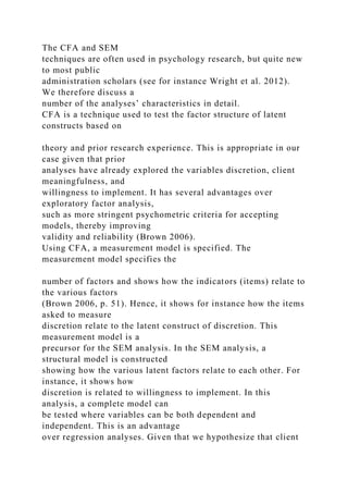 The CFA and SEM
techniques are often used in psychology research, but quite new
to most public
administration scholars (see for instance Wright et al. 2012).
We therefore discuss a
number of the analyses’ characteristics in detail.
CFA is a technique used to test the factor structure of latent
constructs based on
theory and prior research experience. This is appropriate in our
case given that prior
analyses have already explored the variables discretion, client
meaningfulness, and
willingness to implement. It has several advantages over
exploratory factor analysis,
such as more stringent psychometric criteria for accepting
models, thereby improving
validity and reliability (Brown 2006).
Using CFA, a measurement model is specified. The
measurement model specifies the
number of factors and shows how the indicators (items) relate to
the various factors
(Brown 2006, p. 51). Hence, it shows for instance how the items
asked to measure
discretion relate to the latent construct of discretion. This
measurement model is a
precursor for the SEM analysis. In the SEM analysis, a
structural model is constructed
showing how the various latent factors relate to each other. For
instance, it shows how
discretion is related to willingness to implement. In this
analysis, a complete model can
be tested where variables can be both dependent and
independent. This is an advantage
over regression analyses. Given that we hypothesize that client
 
