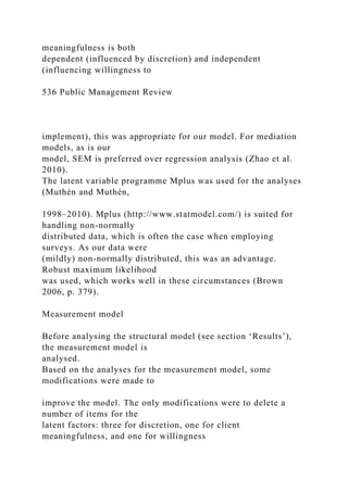 meaningfulness is both
dependent (influenced by discretion) and independent
(influencing willingness to
536 Public Management Review
implement), this was appropriate for our model. For mediation
models, as is our
model, SEM is preferred over regression analysis (Zhao et al.
2010).
The latent variable programme Mplus was used for the analyses
(Muthén and Muthén,
1998–2010). Mplus (http://www.statmodel.com/) is suited for
handling non-normally
distributed data, which is often the case when employing
surveys. As our data were
(mildly) non-normally distributed, this was an advantage.
Robust maximum likelihood
was used, which works well in these circumstances (Brown
2006, p. 379).
Measurement model
Before analysing the structural model (see section ‘Results’),
the measurement model is
analysed.
Based on the analyses for the measurement model, some
modifications were made to
improve the model. The only modifications were to delete a
number of items for the
latent factors: three for discretion, one for client
meaningfulness, and one for willingness
 