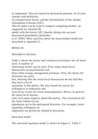 to implement. This was based on theoretical grounds, fit of item
content with definition
of concept/latent factor, and the minimization of the Akaike
information criterion (AIC).
This fit index can be used to compare competing models. As
suggested we selected the
model with the lowest AIC, thereby taking into account
theoretical plausibility (Schreiber
et al. 2006). More specifics about the measurement model are
described in Appendix 2.
RESULTS
Descriptive statistics
Table 1 shows the means and variances/covariances for all items
used. A number of
interesting results can be seen. First, many street-level
bureaucrats are psychiatrists and
these often occupy management positions. Next, the means for
discretion are quite
low, showing that the street-level bureaucrats do not feel that
they have a lot of
autonomy in this policy. We also found low scores for
willingness to implement and
even lower scores for client meaningfulness. Hence, in general,
the street-level bureau-
crats were quite negative about this policy. The covariances for
the items linked via our
hypotheses are in the anticipated direction. For example, items
regarding willingness to
implement are positively related to discretion.
Structural model
The structural equation model is shown in Figure 2. Table 2
 