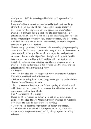 Assignment: WK 9Assessing a Healthcare Program/Policy
Evaluation
Program/policy evaluation is a valuable tool that can help
strengthen the quality of programs/policies and improve
outcomes for the populations they serve. Program/policy
evaluation answers basic questions about program/policy
effectiveness. It involves collecting and analyzing information
about program/policy activities, characteristics, and outcomes.
This information can be used to ultimately improve program
services or policy initiatives.
Nurses can play a very important role assessing program/policy
evaluation for the same reasons that they can be so important to
program/policy design. Nurses bring expertise and patient
advocacy that can add significant insight and impact. In this
Assignment, you will practice applying this expertise and
insight by selecting an existing healthcare program or policy
evaluation and reflecting on the criteria used to measure the
effectiveness of the program/policy.
To Prepare:
· Review the Healthcare Program/Policy Evaluation Analysis
Template provided in the Resources.
· Select an existing healthcare program or policy evaluation or
choose one of interest to you.
· Review community, state, or federal policy evaluation and
reflect on the criteria used to measure the effectiveness of the
program or policy described.
The Assignment: (2–3 pages)
Based on the program or policy evaluation you selected,
complete the Healthcare Program/Policy Evaluation Analysis
Template. Be sure to address the following:
· Describe the healthcare program or policy outcomes.
· How was the success of the program or policy measured?
· How many people were reached by the program or policy
selected?
 