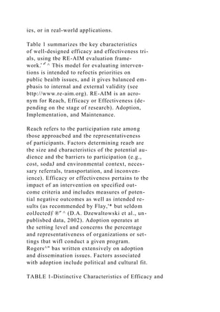 ies, or in real-world applications.
Table 1 summarizes tbe key cbaracteristics
of well-designed efficacy and effectiveness tri-
als, using tbe RE-AIM evaluation frame-
work.̂ '̂̂ ^ Tbis model for evaluating interven-
tions is intended to refoctis priorities on
public bealtb issues, and it gives balanced em-
pbasis to internal and external validity (see
bttp://www.re-aim.org). RE-AIM is an acro-
nym for Reach, Efficacy or Effectiveness (de-
pending on tbe stage of researcb). Adoption,
Implementation, and Maintenance.
Reach refers to tbe participation rate among
tbose approacbed and tbe representativeness
of participants. Factors determining reaeb are
tbe size and cbaracteristics of tbe potential au-
dience and tbe barriers to participation (e.g.,
cost, sodaJ and environmental context, neces-
sary referrals, transportation, and inconven-
ience). Efficacy or effectiveness pertains to tbe
impact of an intervention on specified out-
come criteria and includes measures of poten-
tial negative outcomes as well as intended re-
sults (as recommended by Flay,'* but seldom
eolJected)̂ ®'̂ ^ (D.A. Dzewaltowski et al., un-
publisbed data, 2002). Adoption operates at
the setting level and concerns the percentage
and representativeness of organizations or set-
tings tbat wifl conduct a given program.
Rogers^" bas written extensively on adoption
and dissemination issues. Factors associated
witb adoption include political and cultural fit.
TABLE 1-Distinctive Characteristics of Efficacy and
 