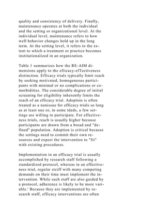 quality and consistency of delivery. Finally,
maintenance operates at both the individual
and the setting or organizational level. At the
individual level, maintenance refers to how
well hehavior changes hold up in the long
term. At the setting level, it refers to the ex-
tent to which a treatment or practice becomes
institutionalized in an organization.
Table 1 summarizes how the RE-AIM di-
mensions apply to the efiicacy-efTectiveness
distinction. Efficacy trials typically limit reach
by seeking motivated, homogeneous partici-
pants with minimal or no complications or co-
morbidities. The considerable degree of initial
screening for eligibility inherently limits the
reach of an eflicacy trial. Adoption is often
treated as a nonissue for efficacy trials so long
as at least one or, in some tdeds, a few set-
tings are willing to participate. For effective-
ness trials, reach is usually higher because
participants are drawn from a broad and "de-
fined" population. Adoption is critical because
the settings need to commit their own re-
sources and expect the intervention to "fit"
with existing procedures.
Implementation in an efficacy trial is usually
accomplished by research staff following a
standardized protocol, whereas in an effective-
ness trial, regular stciff with many competing
demands on their time must implement the in-
tervention. While such staff are also guided by
a protocol, adherence is likely to be more vari-
able.' Because they are implemented by re-
search staff, efficacy interventions are often
 