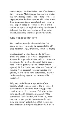 more complex and intensive than effectiveness
interventions. Maintenance is usually a nonis-
sue for efficacy trials at the setting level; it is
expected that the intervention will cease when
final assessments are completed and research
staff depart Since effectiveness trials are in-
tended to represent typical setting conditions, it
is hoped that the intervention will be main-
tained, assuming there are positive results.
WHY THE DISCONNECT?
We conclude that the characteristics that
cause an intervention to be successful in effi-
cacy research (e.g., intensive, complex, highly
standardized) are fundamentally different
from, and often at odds with, programs that
succeed in population-based effectiveness set-
tings (e.g., having broad appeal, being adapt-
able for both participants and intervention
agents). If this is the case, then the "system" of
moving from research to usual service pro-
grtims, to which we have subscribed, may be
broken and may need to be substantially
modified.
Why does this linear progression of re-
search, which is analogous to the steps used
successfully to evaluate emd bring pharma-
ceuticals to market, seem to fail with behav-
ioral and health promotion research? One
contextual factor is that, before trials, phar-
maceutical companies invest considerable
time and money establishing that the drug af-
fects relevant biological mediators to a much
 