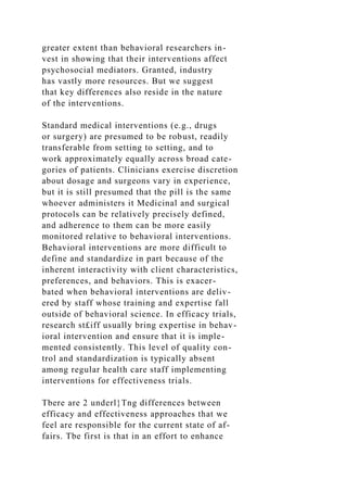 greater extent than behavioral researchers in-
vest in showing that their interventions affect
psychosocial mediators. Granted, industry
has vastly more resources. But we suggest
that key differences also reside in the nature
of the interventions.
Standard medical interventions (e.g., drugs
or surgery) are presumed to be robust, readily
transferable from setting to setting, and to
work approximately equally across broad cate-
gories of patients. Clinicians exercise discretion
about dosage and surgeons vary in experience,
but it is still presumed that the pill is the same
whoever administers it Medicinal and surgical
protocols can be relatively precisely defined,
and adherence to them can be more easily
monitored relative to behavioral interventions.
Behavioral interventions are more difficult to
define and standardize in part because of the
inherent interactivity with client characteristics,
preferences, and behaviors. This is exacer-
bated when behavioral interventions are deliv-
ered by staff whose training and expertise fall
outside of behavioral science. In efficacy trials,
research st£iff usually bring expertise in behav-
ioral intervention and ensure that it is imple-
mented consistently. This level of quality con-
trol and standardization is typically absent
among regular health care staff implementing
interventions for effectiveness trials.
Tbere are 2 underl}Tng differences between
efficacy and effectiveness approaches that we
feel are responsible for the current state of af-
fairs. Tbe first is that in an effort to enhance
 