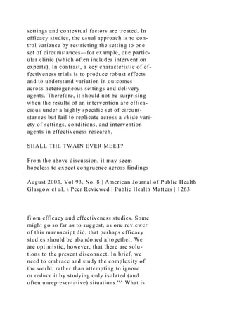 settings and contextual factors are treated. In
efficacy studies, the usual approach is to con-
trol variance by restricting the setting to one
set of circumstances—for example, one partic-
ular clinic (which often includes intervention
experts). In contrast, a key characteristic of ef-
fectiveness trials is to produce robust effects
and to understand variation in outcomes
across heterogeneous settings and delivery
agents. Therefore, it should not be surprising
when the results of an intervention are effica-
cious under a highly specific set of circum-
stances but fail to replicate across a vkide vari-
ety of settings, conditions, and intervention
agents in effectiveness research.
SHALL THE TWAIN EVER MEET?
From the above discussion, it may seem
hopeless to expect congruence across findings
August 2003, Vol 93, No. 8 | American Journal of Public Health
Glasgow et al.  Peer Reviewed | Public Health Matters | 1263
fi'om efficacy and effectiveness studies. Some
might go so far as to suggest, as one reviewer
of this manuscript did, that perhaps efficacy
studies should be abandoned altogether. We
are optimistic, however, that there are solu-
tions to the present disconnect. In brief, we
need to embrace and study the complexity of
the world, rather than attempting to ignore
or reduce it by studying only isolated (and
often unrepresentative) situations.''^ What is
 
