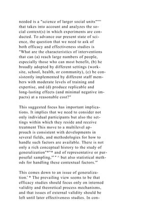 needed is a "science of larger social units"''''
that takes into account and analyzes the so-
cial context(s) in which experiments are con-
ducted. To advance our present state of sci-
ence, the question that we need to ask of
both efficacy and effectiveness studies is
"What are the characteristics of interventions
that can (a) reach large numbers of people,
especially those who can most benefit, (b) he
broadly adopted by different settings (work-
site, school, health, or community), (c) be con-
sistently implemented by different staff mem-
bers with moderate levels of training and
expertise, and (d) produce replicable and
long-lasting effects (and minimal negative im-
pacts) at a reasonable cost?"
This suggested focus has important implica-
tions. It implies that we need to consider not
only individual participants but also the set-
tings within which they reside and receive
treatment This move to a multilevel ap-
proach is consistent with developments in
several fields, and methodologies for how to
handle such factors are available. There is not
only a rich conceptual history to the study of
generalization"*"* and of representative or pur-
poseful sampling,''̂ '̂ ^ but also statistical meth-
ods for handling these contextual factors.''̂
This comes down to an issue of generaliza-
tion.̂ * The prevailing view seems to be that
efficacy studies should focus only on interned
validity and theoretical process mechanisms,
and that issues of external validity should be
left until later effectiveness studies. In con-
 