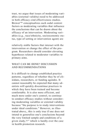 trast, we argue that issues of moderating vari-
ables (external validity) need to be addressed
in both efficacy cind effectiveness studies.
Brewer''* conceptualizes such sodal context
factors as moderating variables that infiuence
the conclusions that can be drawn about the
efficacy of an intervention. Moderating vari-
ahles (e.g., race/ethnicity, socioeconomic sta-
tus, type of setting or intervention agent) are
relatively stable factors that interact with the
intervention or change the effect of the pro-
gram. Researchers should consider elevating
hypotheses related to moderator variables to
primary aims.
WHAT CAN BE DONE? DISCUSSION
AND RECOMMENDATIONS
It is difficult to change established practice
patterns, regardless of whether they be of cli-
nidans, researchers, or funding agendes. It
cannot reasonably be expected that many sd-
entists will quickly discontinue practices in
which they have been trained and become
comfortable. It is also more efficient, and
much more under one's control, to continue
to conduct efficacy studies without consider-
ing moderating variables or external validity
because "the purpose is to study interventions
under ideal conditions." However, as illus-
trated above,, this is only true if one does not
intend to generalize one's conclusions beyond
the very limited sample and conditions of a
given study,'•^' which is hardly ever the case
in health promotion research.
 