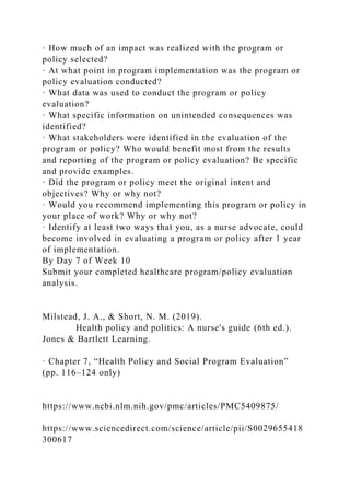 · How much of an impact was realized with the program or
policy selected?
· At what point in program implementation was the program or
policy evaluation conducted?
· What data was used to conduct the program or policy
evaluation?
· What specific information on unintended consequences was
identified?
· What stakeholders were identified in the evaluation of the
program or policy? Who would benefit most from the results
and reporting of the program or policy evaluation? Be specific
and provide examples.
· Did the program or policy meet the original intent and
objectives? Why or why not?
· Would you recommend implementing this program or policy in
your place of work? Why or why not?
· Identify at least two ways that you, as a nurse advocate, could
become involved in evaluating a program or policy after 1 year
of implementation.
By Day 7 of Week 10
Submit your completed healthcare program/policy evaluation
analysis.
Milstead, J. A., & Short, N. M. (2019).
Health policy and politics: A nurse's guide (6th ed.).
Jones & Bartlett Learning.
· Chapter 7, “Health Policy and Social Program Evaluation”
(pp. 116–124 only)
https://www.ncbi.nlm.nih.gov/pmc/articles/PMC5409875/
https://www.sciencedirect.com/science/article/pii/S0029655418
300617
 