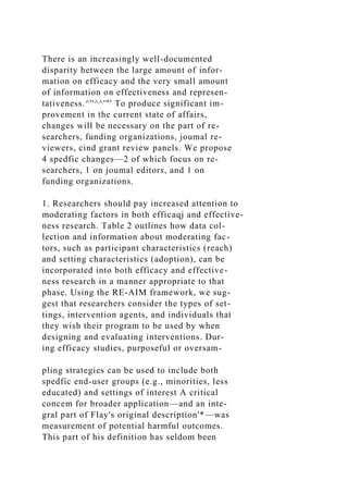 There is an increasingly well-documented
disparity hetween the large amount of infor-
mation on efficacy and the very small amount
of information on effectiveness and represen-
tativeness.^''^^'"' To produce significant im-
provement in the current state of affairs,
changes will be necessary on the part of re-
searchers, funding organizations, joumal re-
viewers, cind grant review panels. We propose
4 spedfic changes—2 of which focus on re-
searchers, 1 on joumal editors, and 1 on
funding organizations.
1. Researchers should pay increased attention to
moderating factors in both efficaqj and effective-
ness research. Table 2 outlines how data col-
lection and information about moderating fac-
tors, such as participant characteristics (reach)
and setting characteristics (adoption), can be
incorporated into both efficacy and effective-
ness research in a manner appropriate to that
phase. Using the RE-AIM framework, we sug-
gest that researchers consider the types of set-
tings, intervention agents, and individuals that
they wish their program to be used by when
designing and evaluating interventions. Dur-
ing efficacy studies, purposeful or oversam-
pling strategies can be used to include both
spedfic end-user groups (e.g., minorities, less
educated) and settings of interest A critical
concem for broader application—and an inte-
gral part of Flay's original description'*—was
measurement of potential harmful outcomes.
This part of his definition has seldom been
 