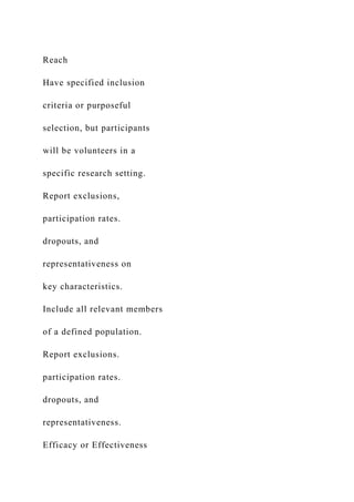 Reach
Have specified inclusion
criteria or purposeful
selection, but participants
will be volunteers in a
specific research setting.
Report exclusions,
participation rates.
dropouts, and
representativeness on
key characteristics.
Include all relevant members
of a defined population.
Report exclusions.
participation rates.
dropouts, and
representativeness.
Efficacy or Effectiveness
 