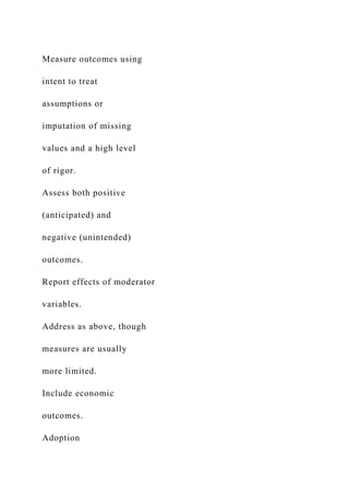 Measure outcomes using
intent to treat
assumptions or
imputation of missing
values and a high level
of rigor.
Assess both positive
(anticipated) and
negative (unintended)
outcomes.
Report effects of moderator
variables.
Address as above, though
measures are usually
more limited.
Include economic
outcomes.
Adoption
 