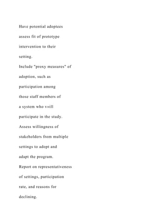 Have potential adoptees
assess fit of prototype
intervention to their
setting.
Include "proxy measures" of
adoption, such as
participation among
those staff members of
a system who v»ill
participate in the study.
Assess willingness of
stakeholders from multiple
settings to adopt and
adapt the program.
Report on representativeness
of settings, participation
rate, and reasons for
declining.
 