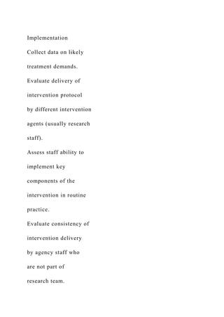 Implementation
Collect data on likely
treatment demands.
Evaluate delivery of
intervention protocol
by different intervention
agents (usually research
staff).
Assess staff ability to
implement key
components of the
intervention in routine
practice.
Evaluate consistency of
intervention delivery
by agency staff who
are not part of
research team.
 