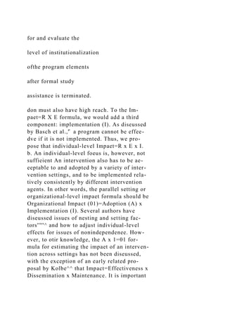 for and evaluate the
level of institutionalization
ofthe program elements
after formal study
assistance is terminated.
don must also have high reach. To the Im-
paet=R X E formula, we would add a third
eomponent: implementation (I). As diseussed
by Basch et al.,'̂ a program cannot be effee-
dve if it is not implemented. Thus, we pro-
pose that individual-level Impaet=R x E x I.
b. An individual-level foeus is, however, not
suffieient An intervention also has to be ae-
eeptable to and adopted by a variety of inter-
vention settings, and to be implemented rela-
tively consistently by different intervention
agents. In other words, the parallel setting or
organizational-level impaet formula should be
Organizational Impact (01)=Adoption (A) x
Implementation (I). Several authors have
diseussed issues of nesting and setting fac-
tors'''''^ and how to adjust individual-level
effects for issues of nonindependenee. How-
ever, to otir knowledge, the A x 1=01 for-
mula for estimating the impaet of an interven-
tion across settings has not been diseussed,
with the exception of an early related pro-
posal by Kolbe^^ that Impact=Effectiveness x
Dissemination x Maintenance. It is important
 