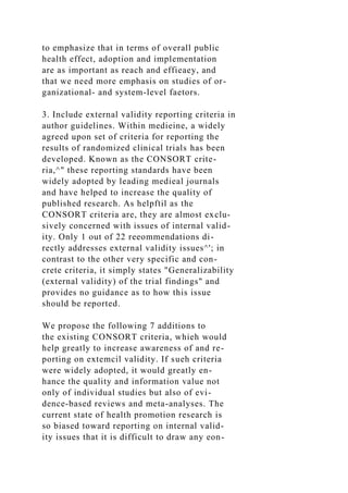 to emphasize that in terms of overall public
health effect, adoption and implementation
are as important as reach and effieaey, and
that we need more emphasis on studies of or-
ganizational- and system-level faetors.
3. Include external validity reporting criteria in
author guidelines. Within medieine, a widely
agreed upon set of criteria for reporting the
results of randomized clinical trials has been
developed. Known as the CONSORT crite-
ria,^" these reporting standards have been
widely adopted by leading medieal journals
and have helped to increase the quality of
published research. As helpftil as the
CONSORT criteria are, they are almost exclu-
sively concerned with issues of internal valid-
ity. Only 1 out of 22 reeommendations di-
rectly addresses external validity issues^'; in
contrast to the other very specific and con-
crete criteria, it simply states "Generalizability
(external validity) of the trial findings" and
provides no guidance as to how this issue
should be reported.
We propose the following 7 additions to
the existing CONSORT criteria, whieh would
help greatly to increase awareness of and re-
porting on extemcil validity. If sueh criteria
were widely adopted, it would greatly en-
hance the quality and information value not
only of individual studies but also of evi-
dence-based reviews and meta-analyses. The
current state of health promotion research is
so biased toward reporting on internal valid-
ity issues that it is difficult to draw any eon-
 