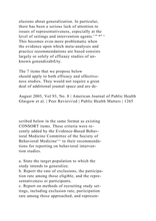 elusions about generalization. In particular,
there has been a serious lack of attention to
issues of representativeness, especially at the
level of settings and intervention agents.̂ ''̂ *'̂ ^
This becomes even more problematic when
the evidence upon which meta-analyses and
practice reeommendations are based eonsists
largely or solely of effieaey studies of un-
known genendizabiUty.
The 7 items that we propose below
should apply to both effieacy and effective-
ness studies. They would not require a great
deal of additional joumal space and are de-
August 2003, Vol 93, No. 8 | American Journal of Public Health
Glasgow et al. | Peer Revievi/ed | Public Health Matters | 1265
scribed below in the same format as existing
CONSORT items. These criteria were re-
cently added by the Evidence-Based Behav-
ioral Medicine Committee of the Society of
Behavioral Medicine^^ to their recommenda-
tions for reporting on behavioral interven-
tion studies.
a. State the target population to which the
study intends to generalize.
b. Report the rate of exclusions, the participa-
tion rate among those eligible, and the repre-
sentativeness oi participants.
c. Report on methods of recruiting study set-
tings, including exclusion rate, pariicipation
rate among those approached, and represen-
 